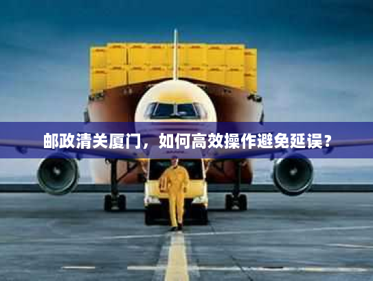 邮政清关厦门,如何高效操作避免延误? 邮政清关厦门,如何高效操作避免延误?