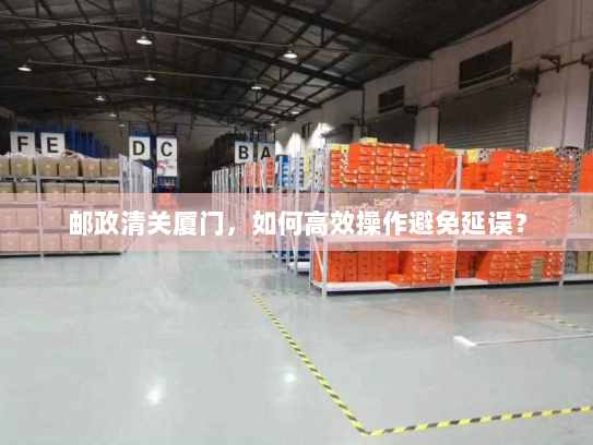 邮政清关厦门,如何高效操作避免延误? 邮政清关厦门,如何高效操作避免延误?