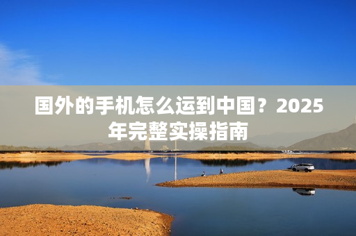 国外的手机怎么运到中国？2025年完整实操指南