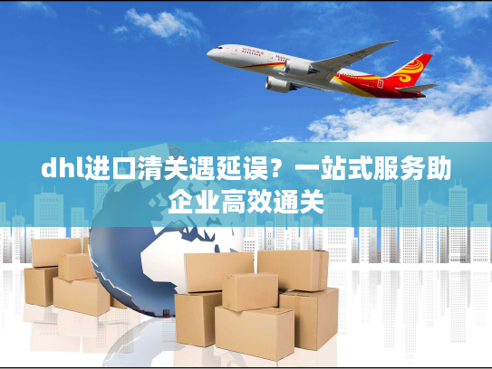 dhl进口清关遇延误？一站式服务助企业高效通关