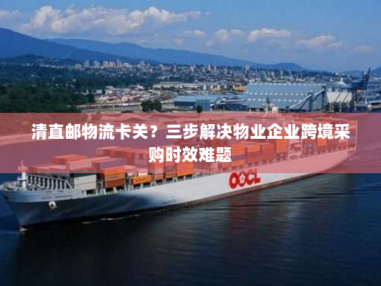 清直邮物流卡关？三步解决物业企业跨境采购时效难题