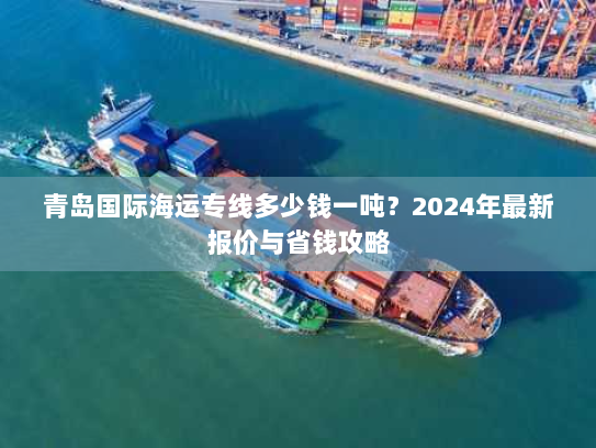 青岛国际海运专线多少钱一吨?2024年最新报价与省钱攻略 青岛国际海运专线多少钱一吨?2024年最新报价与省钱攻略