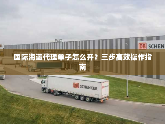 国际海运代理单子怎么开?三步高效操作指南 国际海运代理单子怎么开?三步高效操作指南