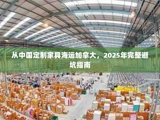 从中国定制家具海运加拿大,2025年完整避坑指南 从中国定制家具海运加拿大,2025年完整避坑指南