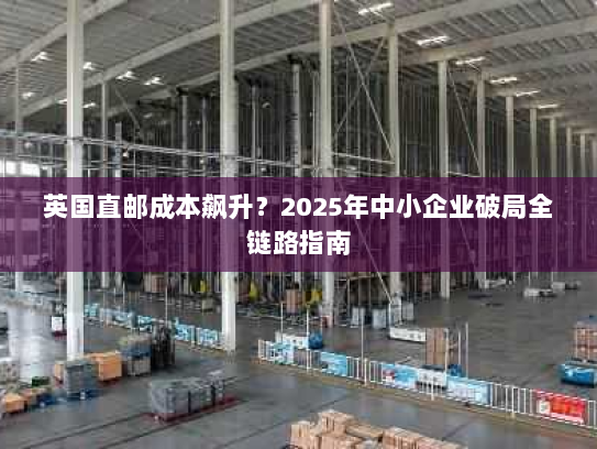 英国直邮成本飙升？2025年中小企业破局全链路指南
