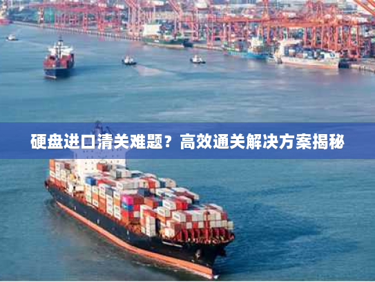 硬盘进口清关难题？高效通关解决方案揭秘