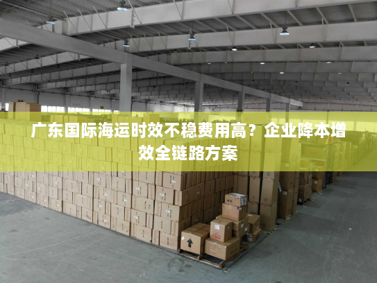 广东国际海运时效不稳费用高?企业降本增效全链路方案 广东国际海运时效不稳费用高?企业降本增效全链路方案