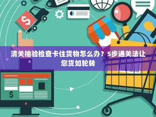 清关抽验检查卡住货物怎么办?5步通关法让您货如轮转 清关抽验检查卡住货物怎么办?5步通关法让您货如轮转
