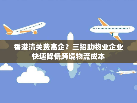 香港清关费高企？三招助物业企业快速降低跨境物流成本
