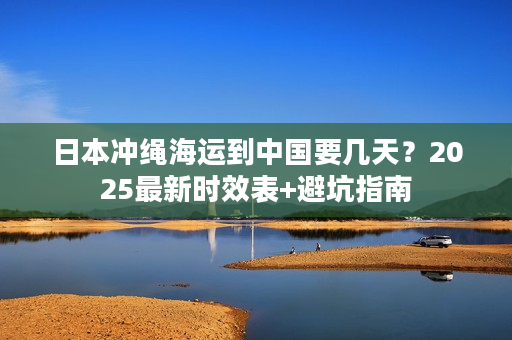 日本冲绳海运到中国要几天？2025最新时效表+避坑指南