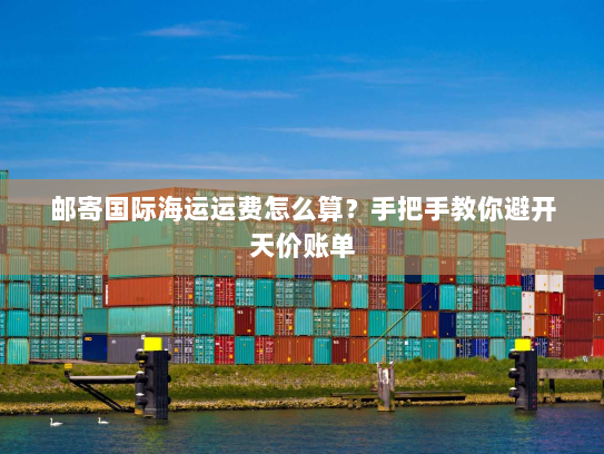 邮寄国际海运运费怎么算?手把手教你避开天价账单 邮寄国际海运运费怎么算?手把手教你避开天价账单