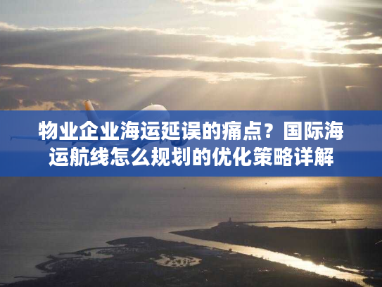 物业企业海运延误的痛点?国际海运航线怎么规划的优化策略详解 物业企业海运延误的痛点?国际海运航线怎么规划的优化策略详解