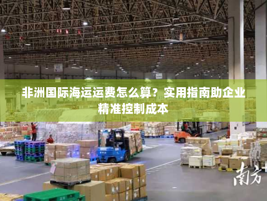 非洲国际海运运费怎么算?实用指南助企业精准控制成本 非洲国际海运运费怎么算?实用指南助企业精准控制成本