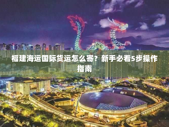 福建海运国际货运怎么寄?新手必看5步操作指南 福建海运国际货运怎么寄?新手必看5步操作指南