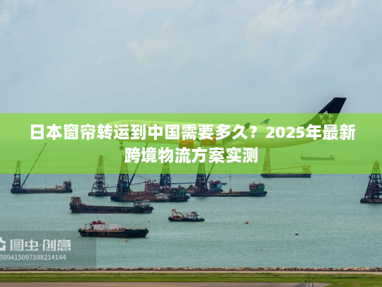 日本窗帘转运到中国需要多久?2025年最新跨境物流方案实测 日本窗帘转运到中国需要多久?2025年最新跨境物流方案实测