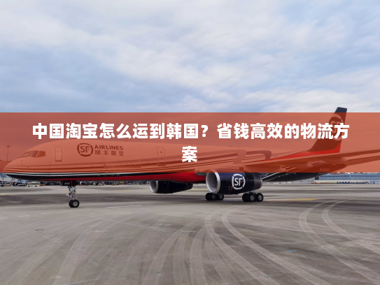 中国淘宝怎么运到韩国?省钱高效的物流方案 中国淘宝怎么运到韩国?省钱高效的物流方案