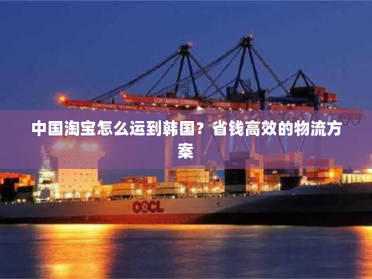 中国淘宝怎么运到韩国?省钱高效的物流方案 中国淘宝怎么运到韩国?省钱高效的物流方案