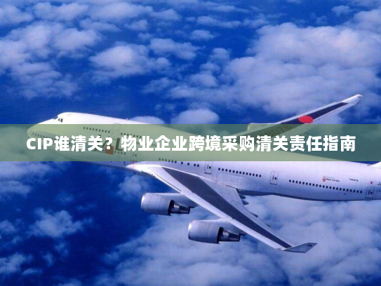CIP谁清关?物业企业跨境采购清关责任指南 CIP谁清关?物业企业跨境采购清关责任指南