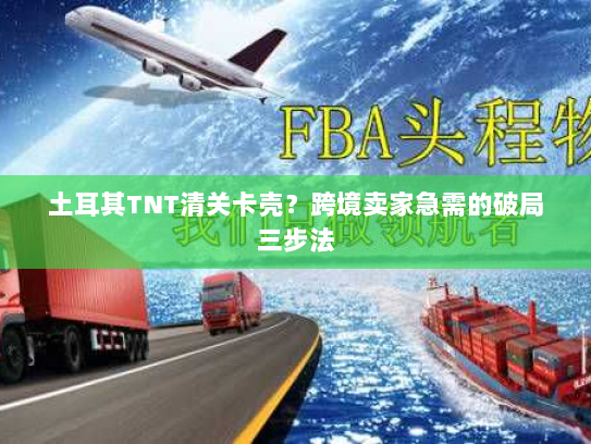 土耳其TNT清关卡壳?跨境卖家急需的破局三步法 土耳其TNT清关卡壳?跨境卖家急需的破局三步法