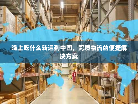 晚上吃什么转运到中国,跨境物流的便捷解决方案 晚上吃什么转运到中国,跨境物流的便捷解决方案