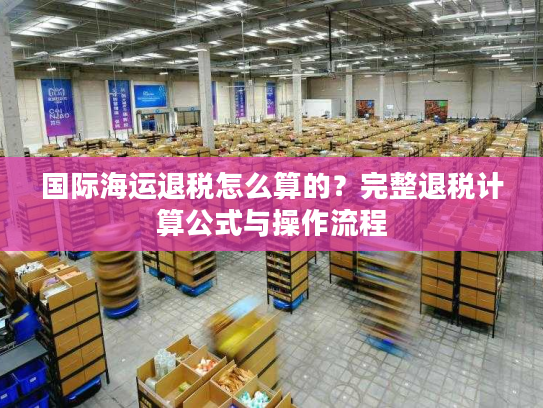 国际海运退税怎么算的？完整退税计算公式与操作流程