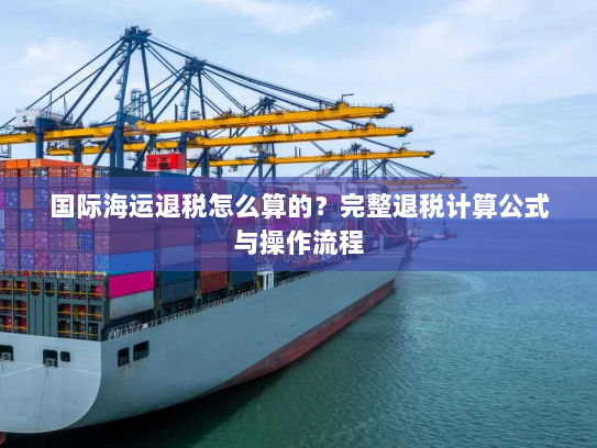 国际海运退税怎么算的?完整退税计算公式与操作流程 国际海运退税怎么算的?完整退税计算公式与操作流程