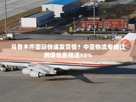 乌鲁木齐国际快递发货慢？中亚物流专线让跨境包裹提速50%