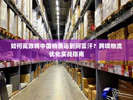 如何高效将中国物质运到阿富汗?跨境物流优化实战指南 如何高效将中国物质运到阿富汗?跨境物流优化实战指南