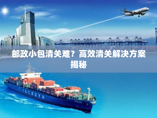 邮政小包清关难?高效清关解决方案揭秘 邮政小包清关难?高效清关解决方案揭秘