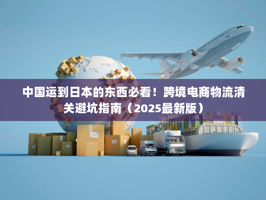 中国运到日本的东西必看!跨境电商物流清关避坑指南(2025最新版) 中国运到日本的东西必看!跨境电商物流清关避坑指南(2025最新版)