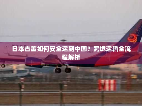 日本古董如何安全运到中国?跨境运输全流程解析 日本古董如何安全运到中国?跨境运输全流程解析