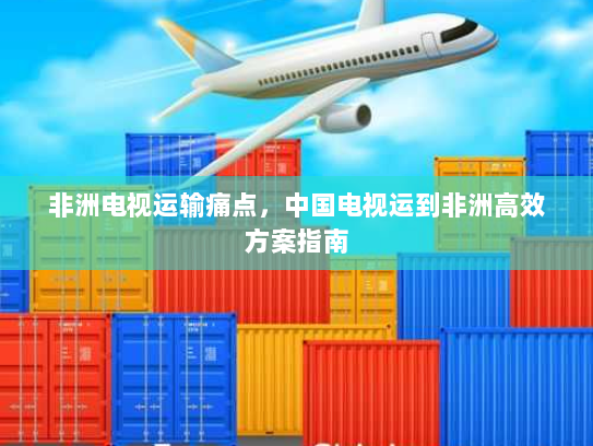 非洲电视运输痛点,中国电视运到非洲高效方案指南 非洲电视运输痛点,中国电视运到非洲高效方案指南