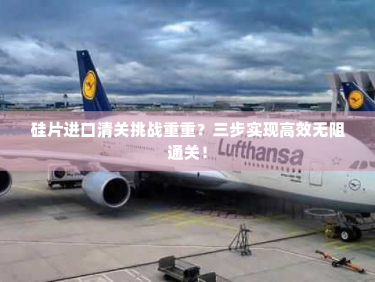 硅片进口清关挑战重重?三步实现高效无阻通关! 硅片进口清关挑战重重?三步实现高效无阻通关!