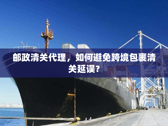 邮政清关代理，如何避免跨境包裹清关延误？