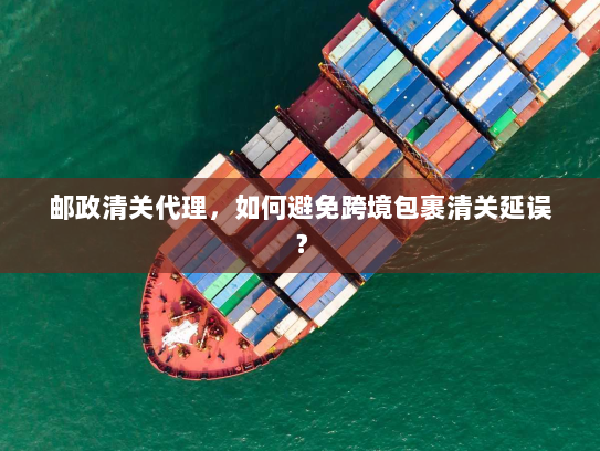 邮政清关代理,如何避免跨境包裹清关延误? 邮政清关代理,如何避免跨境包裹清关延误?