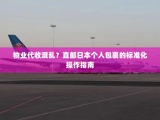 物业代收混乱？直邮日本个人包裹的标准化操作指南