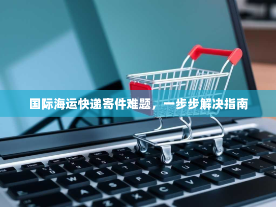 国际海运快递寄件难题，一步步解决指南