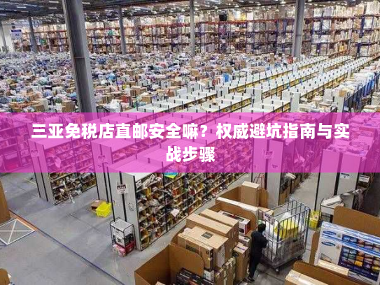 三亚免税店直邮安全嘛?权威避坑指南与实战步骤 三亚免税店直邮安全嘛?权威避坑指南与实战步骤