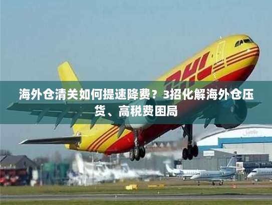 海外仓清关如何提速降费?3招化解海外仓压货、高税费困局 海外仓清关如何提速降费?3招化解海外仓压货、高税费困局