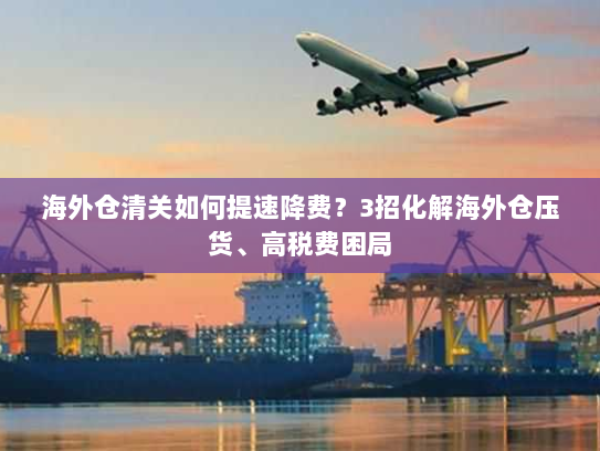 海外仓清关如何提速降费?3招化解海外仓压货、高税费困局 海外仓清关如何提速降费?3招化解海外仓压货、高税费困局