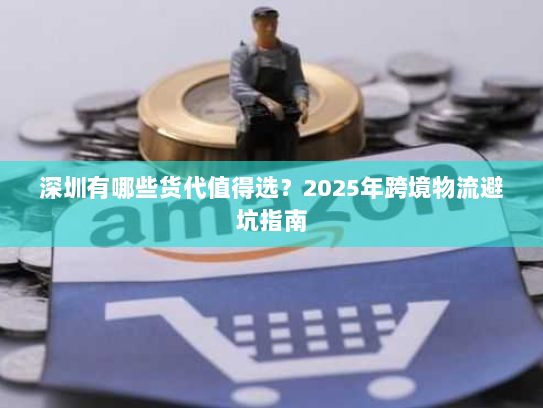 深圳有哪些货代值得选?2025年跨境物流避坑指南 深圳有哪些货代值得选?2025年跨境物流避坑指南