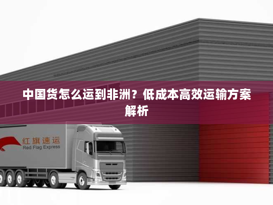 中国货怎么运到非洲？低成本高效运输方案解析