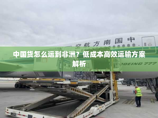 中国货怎么运到非洲？低成本高效运输方案解析