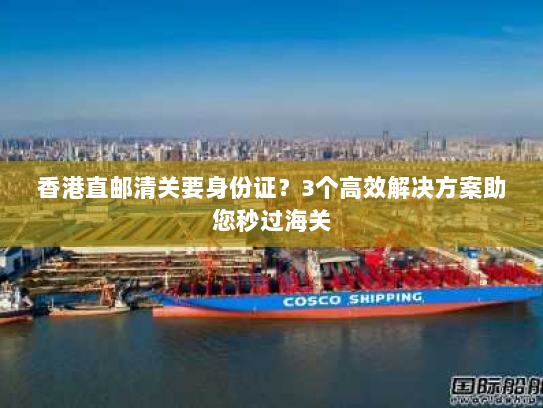 香港直邮清关要身份证?3个高效解决方案助您秒过海关 香港直邮清关要身份证?3个高效解决方案助您秒过海关