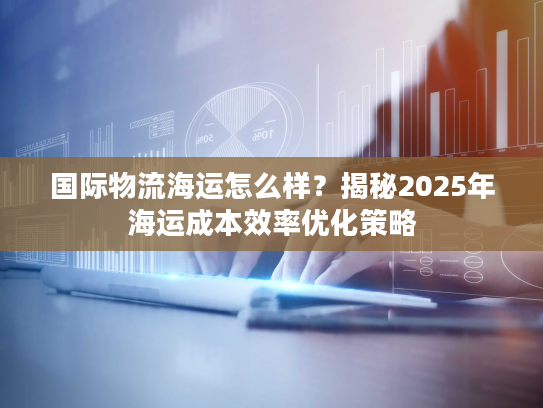 国际物流海运怎么样？揭秘2025年海运成本效率优化策略