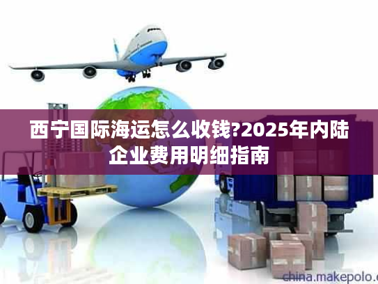西宁国际海运怎么收钱?2025年内陆企业费用明细指南 西宁国际海运怎么收钱?2025年内陆企业费用明细指南