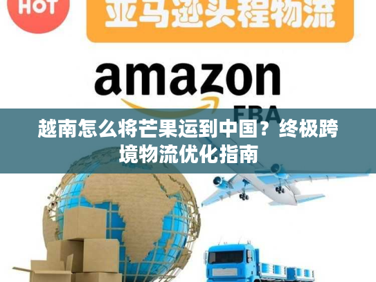 越南怎么将芒果运到中国？终极跨境物流优化指南