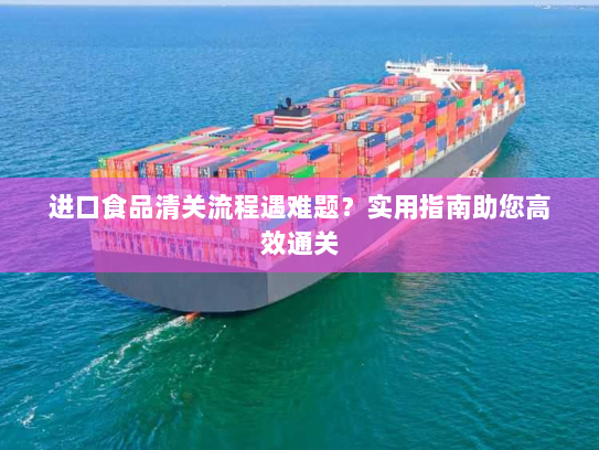 进口食品清关流程遇难题?实用指南助您高效通关 进口食品清关流程遇难题?实用指南助您高效通关