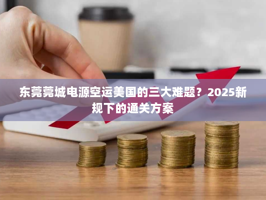 东莞莞城电源空运美国的三大难题？2025新规下的通关方案
