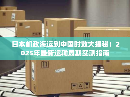 日本邮政海运到中国时效大揭秘！2025年最新运输周期实测指南